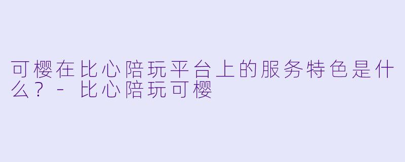 可樱在比心陪玩平台上的服务特色是什么?-比心陪玩可樱