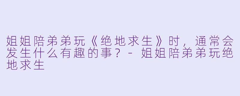 姐姐陪弟弟玩《绝地求生》时，通常会发生什么有趣的事？
