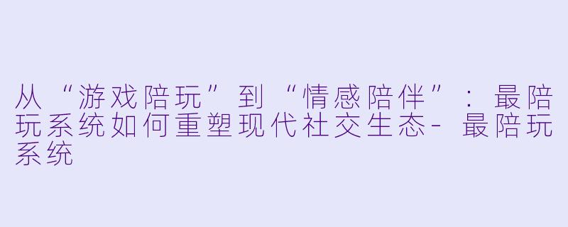 从“游戏陪玩”到“情感陪伴”：最陪玩系统如何重塑现代社交生态-最陪玩系统