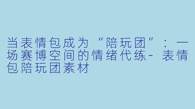 当表情包成为“陪玩团”：一场赛博空间的情绪代练-表情包陪玩团素材
