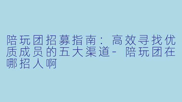 陪玩团招募指南：高效寻找优质成员的五大渠道-陪玩团在哪招人啊
