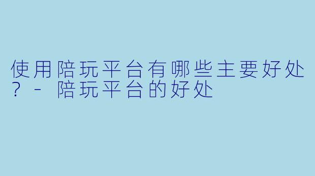 使用陪玩平台有哪些主要好处？-陪玩平台的好处