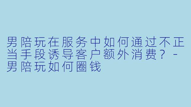男陪玩在服务中如何通过不正当手段诱导客户额外消费？