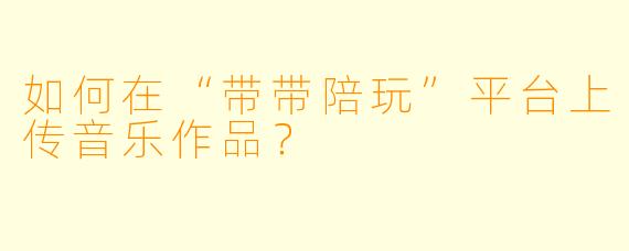 如何在“带带陪玩”平台上传音乐作品？