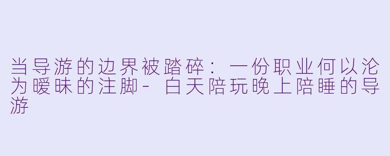 当导游的边界被踏碎：一份职业何以沦为暧昧的注脚-白天陪玩晚上陪睡的导游