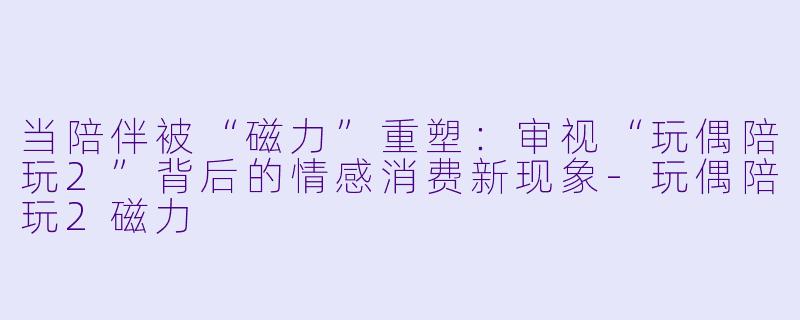 当陪伴被“磁力”重塑：审视“玩偶陪玩2”背后的情感消费新现象-玩偶陪玩2磁力