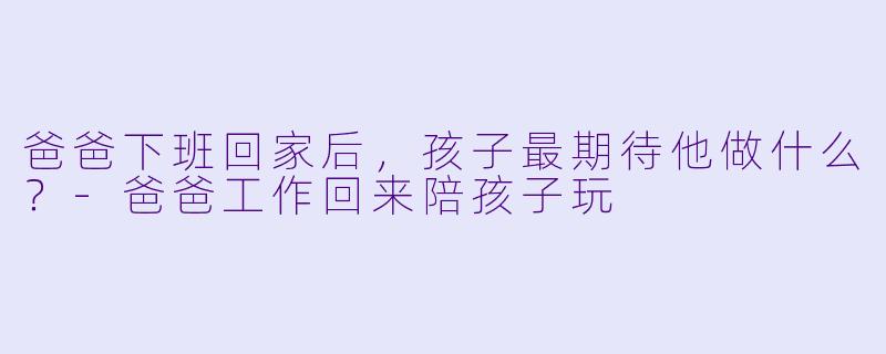 爸爸下班回家后，孩子最期待他做什么？-爸爸工作回来陪孩子玩