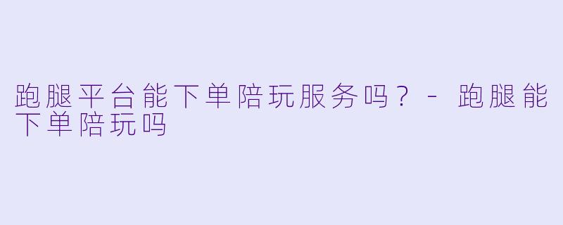 跑腿平台能下单陪玩服务吗？-跑腿能下单陪玩吗