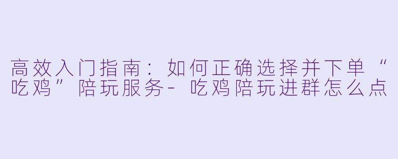 高效入门指南：如何正确选择并下单“吃鸡”陪玩服务-吃鸡陪玩进群怎么点