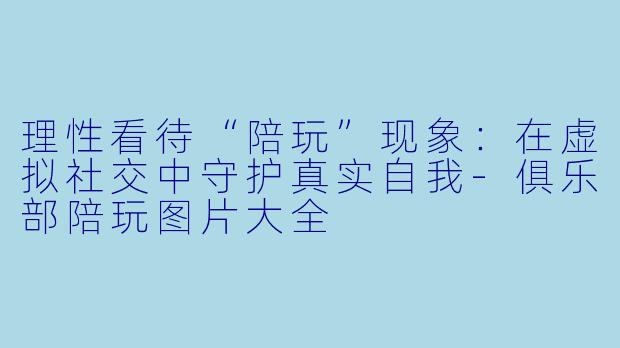 理性看待“陪玩”现象：在虚拟社交中守护真实自我-俱乐部陪玩图片大全