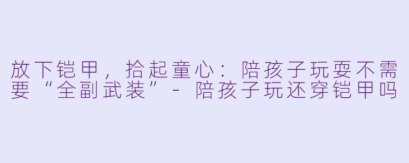 放下铠甲，拾起童心：陪孩子玩耍不需要“全副武装”-陪孩子玩还穿铠甲吗