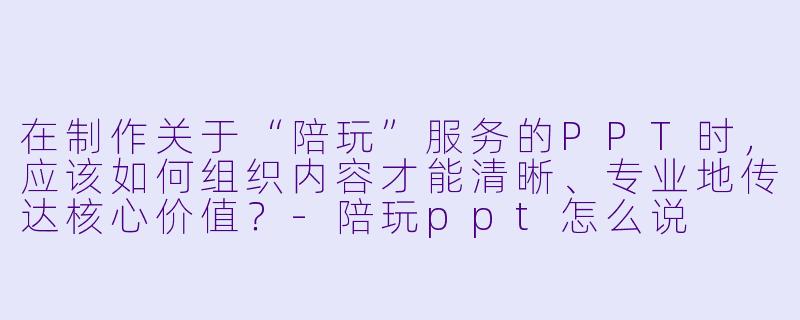 在制作关于“陪玩”服务的PPT时，应该如何组织内容才能清晰、专业地传达核心价值？-陪玩ppt怎么说