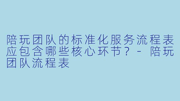 陪玩团队的标准化服务流程表应包含哪些核心环节?-陪玩团队流程表