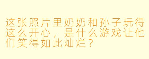 这张照片里奶奶和孙子玩得这么开心，是什么游戏让他们笑得如此灿烂？