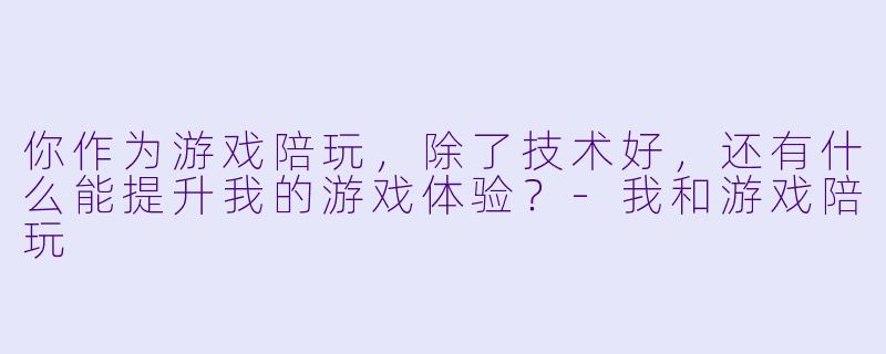 你作为游戏陪玩，除了技术好，还有什么能提升我的游戏体验？-我和游戏陪玩