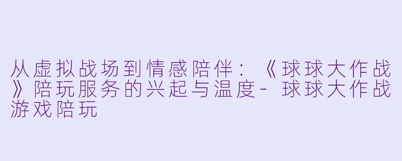 从虚拟战场到情感陪伴：《球球大作战》陪玩服务的兴起与温度-球球大作战游戏陪玩