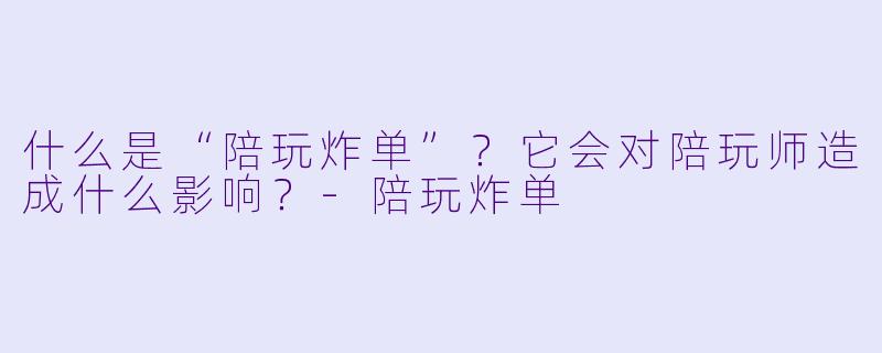 什么是“陪玩炸单”？它会对陪玩师造成什么影响？