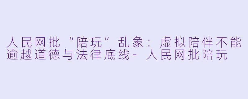 人民网批“陪玩”乱象：虚拟陪伴不能逾越道德与法律底线-人民网批陪玩