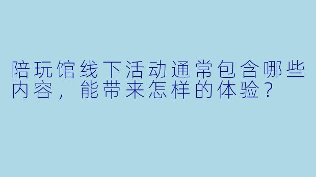 陪玩馆线下活动通常包含哪些内容，能带来怎样的体验？