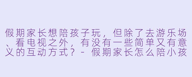 假期家长想陪孩子玩，但除了去游乐场、看电视之外，有没有一些简单又有意义的互动方式？