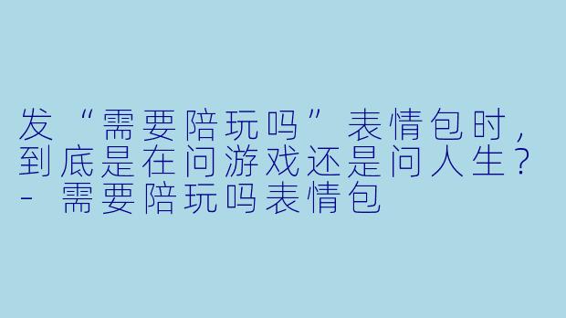 发“需要陪玩吗”表情包时，到底是在问游戏还是问人生？-需要陪玩吗表情包