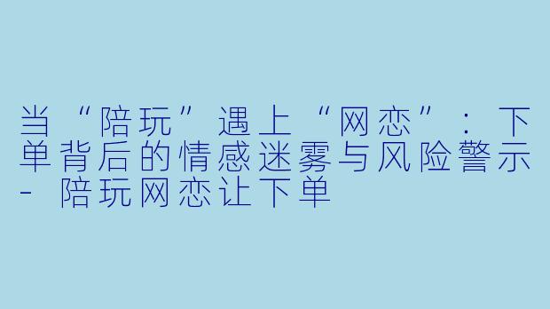 当“陪玩”遇上“网恋”：下单背后的情感迷雾与风险警示-陪玩网恋让下单