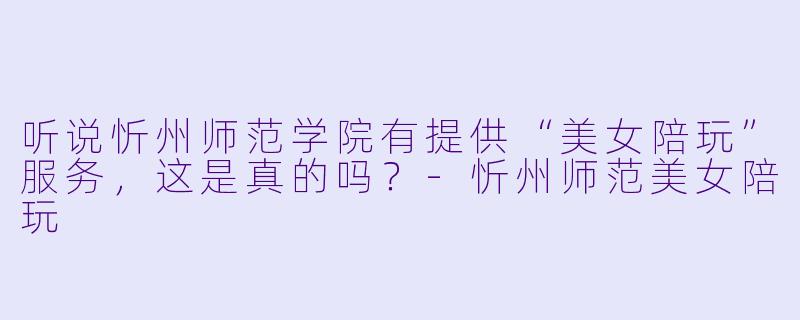 听说忻州师范学院有提供“美女陪玩”服务，这是真的吗？-忻州师范美女陪玩