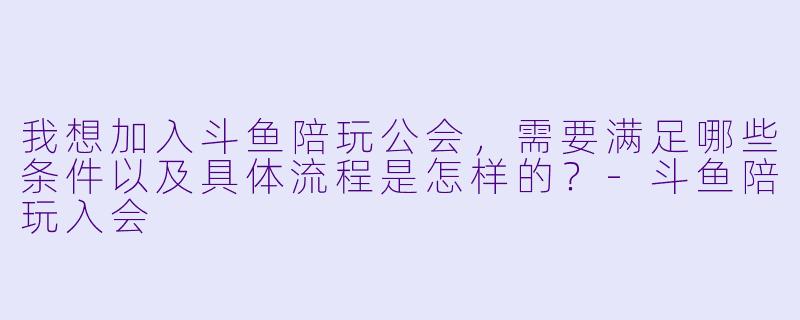 我想加入斗鱼陪玩公会，需要满足哪些条件以及具体流程是怎样的？-斗鱼陪玩入会