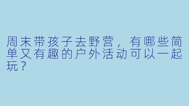 周末带孩子去野营，有哪些简单又有趣的户外活动可以一起玩？