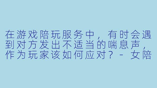 在游戏陪玩服务中,有时会遇到对方发出不适当的喘息声,作为玩家该如何应对?-女陪玩喘气