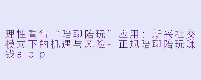 理性看待“陪聊陪玩”应用：新兴社交模式下的机遇与风险-正规陪聊陪玩赚钱app