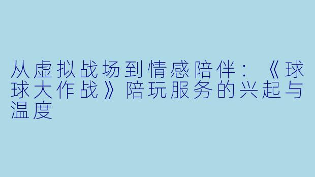 从虚拟战场到情感陪伴：《球球大作战》陪玩服务的兴起与温度