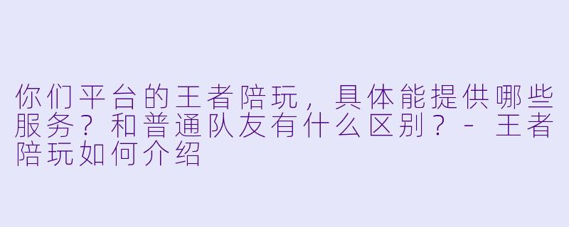 你们平台的王者陪玩,具体能提供哪些服务?和普通队友有什么区别?-王者陪玩如何介绍