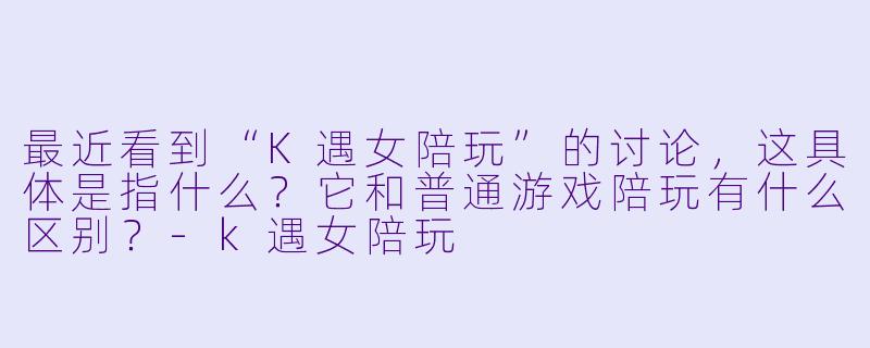 最近看到“K遇女陪玩”的讨论，这具体是指什么？它和普通游戏陪玩有什么区别？-k遇女陪玩