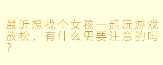 最近想找个女孩一起玩游戏放松，有什么需要注意的吗？