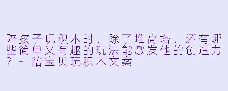 陪孩子玩积木时,除了堆高塔,还有哪些简单又有趣的玩法能激发他的创造力?-陪宝贝玩积木文案