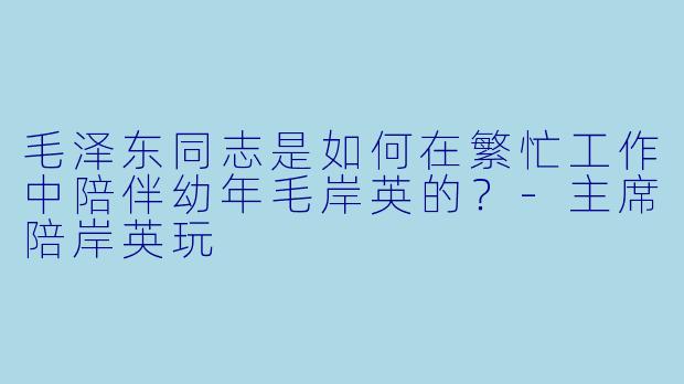 毛泽东同志是如何在繁忙工作中陪伴幼年毛岸英的？