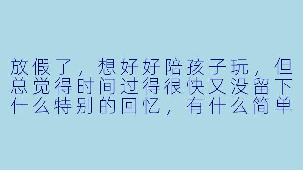 放假了，想好好陪孩子玩，但总觉得时间过得很快又没留下什么特别的回忆，有什么简单又有效的方法能让孩子感受到高质量的陪伴吗？
