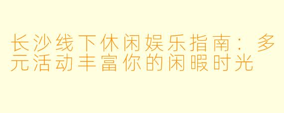 长沙线下休闲娱乐指南：多元活动丰富你的闲暇时光