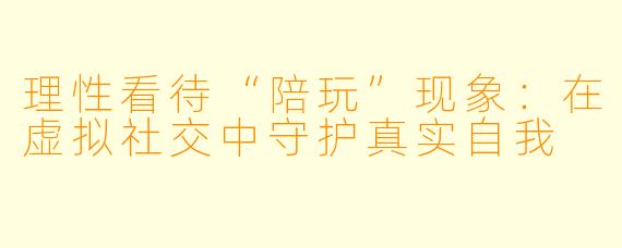 理性看待“陪玩”现象：在虚拟社交中守护真实自我