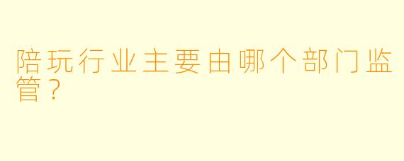 陪玩行业主要由哪个部门监管?