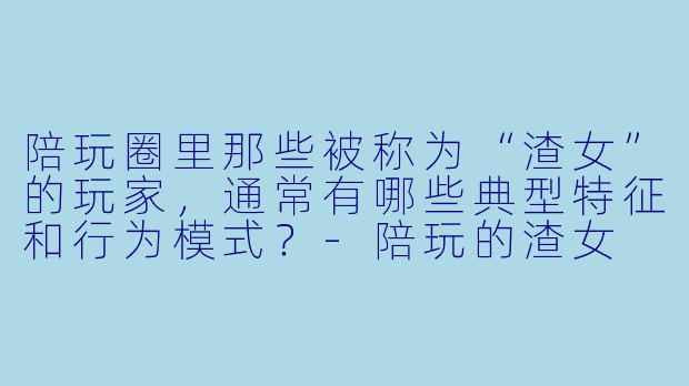 陪玩圈里那些被称为“渣女”的玩家，通常有哪些典型特征和行为模式？