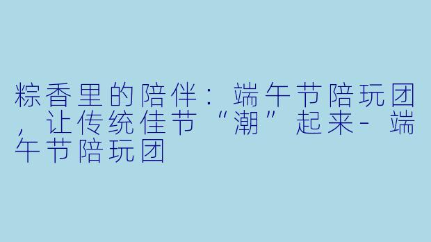 粽香里的陪伴：端午节陪玩团，让传统佳节“潮”起来