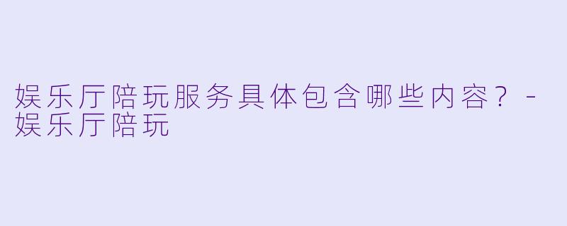 娱乐厅陪玩服务具体包含哪些内容?-娱乐厅陪玩