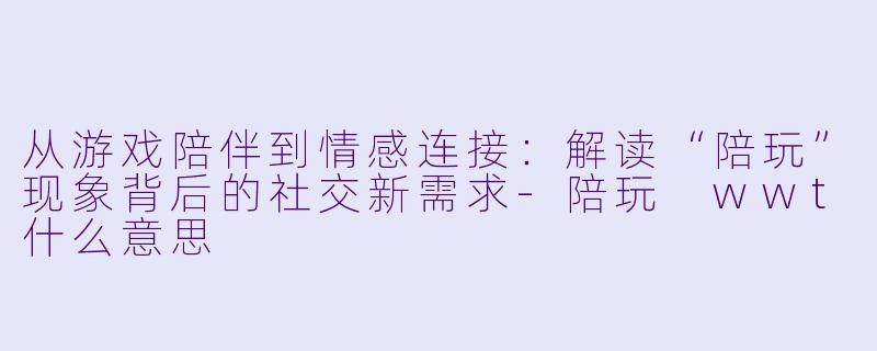 从游戏陪伴到情感连接：解读“陪玩”现象背后的社交新需求-陪玩 wwt什么意思