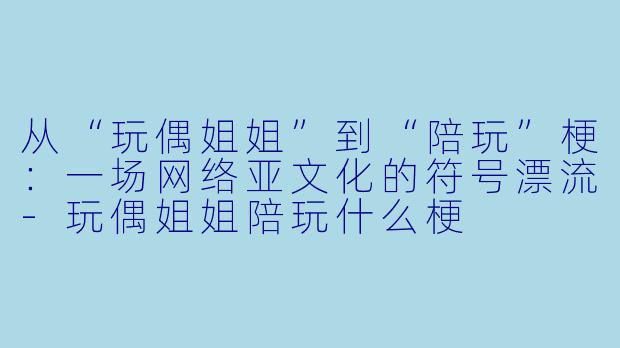 从“玩偶姐姐”到“陪玩”梗：一场网络亚文化的符号漂流-玩偶姐姐陪玩什么梗