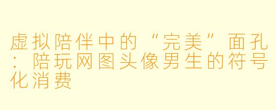 虚拟陪伴中的“完美”面孔：陪玩网图头像男生的符号化消费