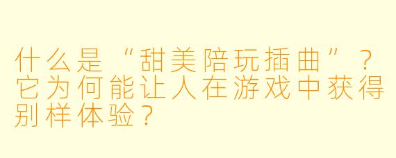 什么是“甜美陪玩插曲”？它为何能让人在游戏中获得别样体验？