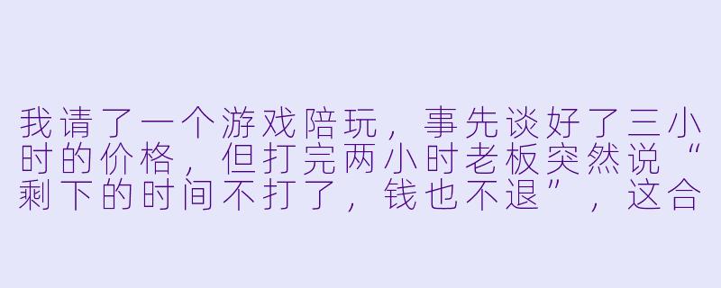 我请了一个游戏陪玩,事先谈好了三小时的价格,但打完两小时老板突然说“剩下的时间不打了,钱也不退”,这合理吗?我该怎么办?-游戏陪玩老板反悔