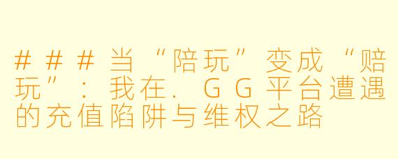###当“陪玩”变成“赔玩”：我在.GG平台遭遇的充值陷阱与维权之路

---